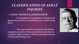 CLASSIFICATION OF ANKLE
INJURIES
 LAUGE- HANSEN CLASSIFICATION
*end product of a sequence of bony and
ligamentous failures resulting from a deforming
force
* for a given deforming force the failure
sequence occurs in the same order to produce a
complex injury pattern which is pathognomonic
of that deforming force
 