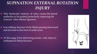 SUPINATION EXTERNAL ROTATION
INJURY
 This backward rotation of talus causes the lateral
malleolus to be pushed posteriorly rupturing the
Anterior tibio-fibular ligament .
 Low oblique fracture of the fibula passing downward
and forward to the level of ankle joint.
 At this stage if the deforming arrests- only injury is
undisplaced fibula fracture.
 