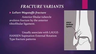 FRACTURE VARIANTS
 LeFort-Wagstaffe fracture
Anterior fibular tubercle
avulsion fracture by the anterior
tibiofibular ligament.
Usually associate with LAUGE-
HANSEN Supination External Rotation
Type fracture patterns
 