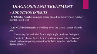 DIAGNOSIS AND TREATMENT
 ADDUCTION INJURIES
SPRAINED ANKLE: common injury caused by the inversion twist of
plantar flexed foot
DIAGNOSIS: characteristic swelling over the lateral aspect of ankle
joint.
* inverting the heel with foot at right angle produces little pain
* while in plantar flexed foot it produces severe pain in front of
lateral malleolus- pathognomonic of isolated anterior talofibular
ligament injury.
 