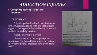 ADDUCTION INJURIES
 Complete tear of the lateral
ligament:
TREATMENT
A lightly padded below knee plaster cast
for 6-8 weeks is applied with the foot at right
angles to the leg with the heel being in neutral
position or slightly everted.
weight bearing is allowed.
Re-education of the propriceptive
function of the healed ligamentous structures
by ‘Wobble board ‘ exercises have been prove
useful
 
