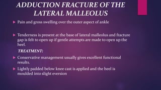 ADDUCTION FRACTURE OF THE
LATERAL MALLEOLUS
 Pain and gross swelling over the outer aspect of ankle
 Tenderness is present at the base of lateral malleolus and fracture
gap is felt to open up if gentle attempts are made to open up the
heel.
TREATMENT:
 Conservative management usually gives excellent functional
results.
 Lightly padded below knee cast is applied and the heel is
moulded into slight eversion
 