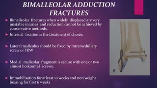 BIMALLEOLAR ADDUCTION
FRACTURES
 Bimalleolar fractures when widely displaced are very
unstable injuries and reduction cannot be achieved by
conservative methods.
 Internal fixation is the treatment of choice.
 Lateral malleolus should be fixed by intramedullary
screw or TBW
 Medial malleolar fragment is secure with one or two
almost horizontal screws.
 Immobilisation for atleast 10 weeks and non weight
bearing for first 6 weeks
 