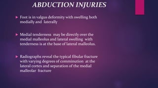 ABDUCTION INJURIES
 Foot is in valgus deformity with swelling both
medially and laterally
 Medial tenderness may be directly over the
medial malleolus and lateral swelling with
tenderness is at the base of lateral malleolus.
 Radiographs reveal the typical fibular fracture
with varying degrees of comminution at the
lateral cortex and separation of the medial
malleolar fracture
 