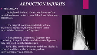 ABDUCTION INJURIES
 TREATMENT
Undisplaced isolated abduction fracture of the
medial malleolus unites if immobilised in a below knee
plaster cast.
If the original manipulation fails to achieve
anatomical reduction, there may be soft tissue
interposition between the fragments.
A flap, attached to the distal fragment and
consisting of superficial fibres of the deltoid ligament,
may tuck itself into the fracture gap.
Such a flap needs to be excise and the malleolus is
reduced and fixed with a screw to produce
interfragmentary compression.
 