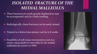 ISOLATED FRACTURE OF THE
MEDIAL MALLEOLUS
 These fractures are rarely grossly displaced an may
be accompanied only by a little swelling.
 Radiologically ,these fractures can be easily missed.
 Treated in a below knee plaster cast for 6-8 weeks
 Possibility of soft tissue interposition and non
union many prefer to internally fix the medial
malleolus by a screw or TBW.
 