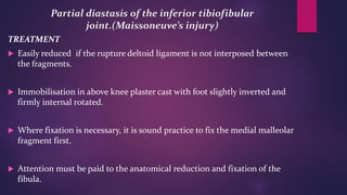 Partial diastasis of the inferior tibiofibular
joint.(Maissoneuve’s injury)
TREATMENT
 Easily reduced if the rupture deltoid ligament is not interposed between
the fragments.
 Immobilisation in above knee plaster cast with foot slightly inverted and
firmly internal rotated.
 Where fixation is necessary, it is sound practice to fix the medial malleolar
fragment first.
 Attention must be paid to the anatomical reduction and fixation of the
fibula.
 