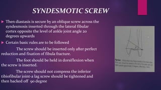 SYNDESMOTIC SCREW
 Then diastasis is secure by an oblique screw across the
syndesmosis inserted through the lateral fibular
cortex opposite the level of ankle joint angle 20
degrees upwards
 Certain basic rules are to be followed
The screw should be inserted only after perfect
reduction and fixation of fibula fracture.
The foot should be held in dorsiflexion when
the screw is inserted.
The screw should not compress the inferior
tibiofibular joint-a lag screw should be tightened and
then backed off 90 degree
 