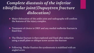 Complete diastasis of the inferior
tibiofibular joint(Dupuytren fracture
dislocation)
 Major dislocation of the ankle joint and radiographs will confirm
the features of the injury complex.
 Treatment of choice is ORIF and any medial malleolar fracture is
fixed first.
 The fibular fracture is then explored and fixed after reduction
using a small plate or oblique screw across the fracture
 Following fibular fixation the syndesmosis is stabilised with an
angled screw
 