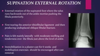SUPINATION EXTERNAL ROTATION
 External rotation of the supinated foot where the talus
runs backwards out of the ankle mortise pushing the
fibula posteriorly.
 First tearing the anterior tibiofibular ligament and then
producing undisplaced oblique fibular fracture.
 Pain is felt mainly laterally with moderate swelling and
tenderness over the fibula just above the level of ankle.
 Immobilisation in a plaster cast for 6 weeks and
mobilisation exercises should be encouraged after cast
removal.
 