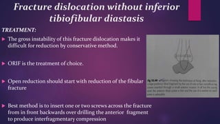 Fracture dislocation without inferior
tibiofibular diastasis
TREATMENT:
 The gross instability of this fracture dislocation makes it
difficult for reduction by conservative method.
 ORIF is the treatment of choice.
 Open reduction should start with reduction of the fibular
fracture
 Best method is to insert one or two screws across the fracture
from in front backwards over drilling the anterior fragment
to produce interfragmentary compression
 