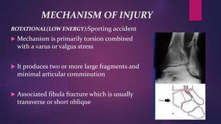 MECHANISM OF INJURY
ROTATIONAL(LOW ENERGY):Sporting accident
 Mechanism is primarily torsion combined
with a varus or valgus stress
 It produces two or more large fragments and
minimal articular comminution
 Associated fibula fracture which is usually
transverse or short oblique
 