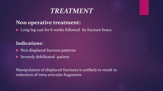 TREATMENT
Non operative treatment:
 Long leg cast for 6 weeks followed by fracture brace.
Indications:
 Non displaced fracture patterns
 Severely debilitated patient
Manipulation of displaced fractures is unlikely to result in
reduction of intra articular fragments
 