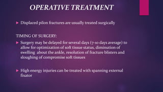 OPERATIVE TREATMENT
 Displaced pilon fractures are usually treated surgically
TIMING OF SURGERY:
 Surgery may be delayed for several days (7-10 days average) to
allow for optimization of soft tissue status, diminution of
swelling about the ankle, resolution of fracture blisters and
sloughing of compromise soft tissues
 High energy injuries can be treated with spanning external
fixator
 