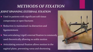 METHODS OF FIXATION
JOINT SPANNING EXTERNAL FIXATION
 Used in patients with significant soft tissue
compromise or open fractures
 Reduction is maintained via distraction and
ligamentotaxis
 Non articulating (rigid) external fixation is commonly
used theoretically allowing no ankle motion
 Articulating external fixation allows motion in the
sagittal plane, preventing varus and shortening
 