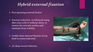 Hybrid external fixation
 Non spanning external fixator
 Fracture reduction is enhanced using
thin wires with or without olives to
restore the articular surface and
maintain bony stability.
 Useful when internal fixation of any
kind is contra indicated
 3% deep wound infection
 
