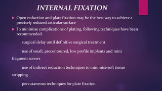 INTERNAL FIXATION
 Open reduction and plate fixation may be the best way to achieve a
precisely reduced articular surface
 To minimise complications of plating, following techniques have been
recommended.
surgical delay until definitive surgical treatment
use of small, precontoured, low profile implants and mini
fragment screws
use of indirect reduction techniques to minimise soft tissue
stripping
percutaneous techniques for plate fixation
 