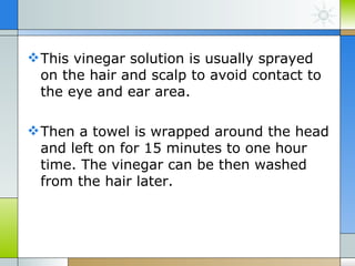  This vinegar solution is usually sprayed
  on the hair and scalp to avoid contact to
  the eye and ear area.

 Then a towel is wrapped around the head
  and left on for 15 minutes to one hour
  time. The vinegar can be then washed
  from the hair later.
 