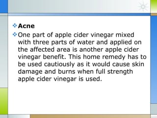  Acne
 One part of apple cider vinegar mixed
  with three parts of water and applied on
  the affected area is another apple cider
  vinegar benefit. This home remedy has to
  be used cautiously as it would cause skin
  damage and burns when full strength
  apple cider vinegar is used.
 