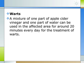  Warts
 A mixture of one part of apple cider
  vinegar and one part of water can be
  used in the affected area for around 20
  minutes every day for the treatment of
  warts.
 