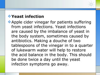  Yeast infection
 Apple cider vinegar for patients suffering
  from yeast infections. Yeast infections
  are caused by the imbalance of yeast in
  the body system, sometimes caused by
  antibiotics. Making a douche of two
  tablespoons of the vinegar in to a quarter
  of lukewarm water will help to restore
  the acid balance in the body. This should
  be done twice a day until the yeast
  infection symptoms go away.
 