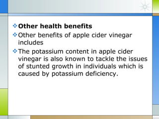  Other health benefits
 Other benefits of apple cider vinegar
  includes
 The potassium content in apple cider
  vinegar is also known to tackle the issues
  of stunted growth in individuals which is
  caused by potassium deficiency.
 
