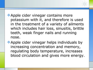  Apple cider vinegar contains more
  potassium with it, and therefore is used
  in the treatment of a variety of ailments
  which includes hair loss, sinusitis, brittle
  teeth, weak finger nails and running
  nose.
 Apple cider vinegar helps individuals by
  increasing concentration and memory,
  regulating body temperature, increases
  blood circulation and gives more energy.
 