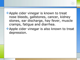  Apple cider vinegar is known to treat
  nose bleeds, gallstones, cancer, kidney
  stones, ear discharge, hay fever, muscle
  cramps, fatigue and diarrhea.
 Apple cider vinegar is also known to treat
  depression.
 