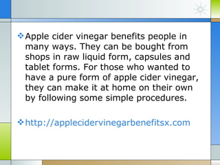  Apple cider vinegar benefits people in
  many ways. They can be bought from
  shops in raw liquid form, capsules and
  tablet forms. For those who wanted to
  have a pure form of apple cider vinegar,
  they can make it at home on their own
  by following some simple procedures.

 http://applecidervinegarbenefitsx.com
 
