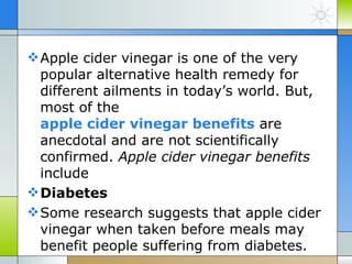  Apple cider vinegar is one of the very
  popular alternative health remedy for
  different ailments in today’s world. But,
  most of the
  apple cider vinegar benefits are
  anecdotal and are not scientifically
  confirmed. Apple cider vinegar benefits
  include
 Diabetes
 Some research suggests that apple cider
  vinegar when taken before meals may
  benefit people suffering from diabetes.
 