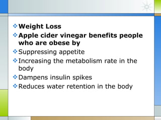  Weight Loss
 Apple cider vinegar benefits people
  who are obese by
 Suppressing appetite
 Increasing the metabolism rate in the
  body
 Dampens insulin spikes
 Reduces water retention in the body
 