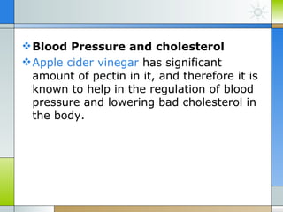 Blood Pressure and cholesterol
 Apple cider vinegar has significant
  amount of pectin in it, and therefore it is
  known to help in the regulation of blood
  pressure and lowering bad cholesterol in
  the body.
 