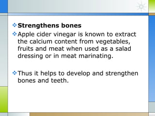  Strengthens bones
 Apple cider vinegar is known to extract
  the calcium content from vegetables,
  fruits and meat when used as a salad
  dressing or in meat marinating.

 Thus it helps to develop and strengthen
  bones and teeth.
 