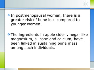  In postmenopausal women, there is a
  greater risk of bone loss compared to
  younger women.

 The ingredients in apple cider vinegar like
  magnesium, silicone and calcium, have
  been linked in sustaining bone mass
  among such individuals.
 