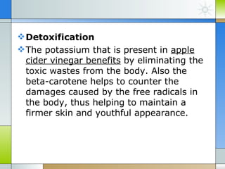  Detoxification
 The potassium that is present in apple
  cider vinegar benefits by eliminating the
  toxic wastes from the body. Also the
  beta-carotene helps to counter the
  damages caused by the free radicals in
  the body, thus helping to maintain a
  firmer skin and youthful appearance.
 