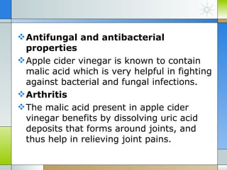 Antifungal and antibacterial
  properties
 Apple cider vinegar is known to contain
  malic acid which is very helpful in fighting
  against bacterial and fungal infections.
 Arthritis
 The malic acid present in apple cider
  vinegar benefits by dissolving uric acid
  deposits that forms around joints, and
  thus help in relieving joint pains.
 
