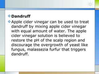  Dandruff
 Apple cider vinegar can be used to treat
  dandruff by mixing apple cider vinegar
  with equal amount of water. The apple
  cider vinegar solution is believed to
  restore the pH of the scalp region and
  discourage the overgrowth of yeast like
  fungus, malassezia furfur that triggers
  dandruff.
 