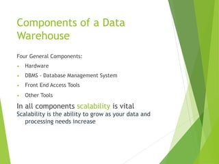 Components of a Data
Warehouse
Four General Components:
• Hardware
• DBMS - Database Management System
• Front End Access Tools
• Other Tools
In all components scalability is vital
Scalability is the ability to grow as your data and
processing needs increase
 