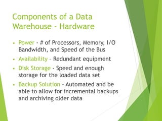 Components of a Data
Warehouse - Hardware
• Power - # of Processors, Memory, I/O
Bandwidth, and Speed of the Bus
• Availability – Redundant equipment
• Disk Storage - Speed and enough
storage for the loaded data set
• Backup Solution - Automated and be
able to allow for incremental backups
and archiving older data
 