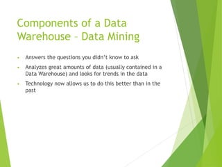 Components of a Data
Warehouse – Data Mining
• Answers the questions you didn’t know to ask
• Analyzes great amounts of data (usually contained in a
Data Warehouse) and looks for trends in the data
• Technology now allows us to do this better than in the
past
 