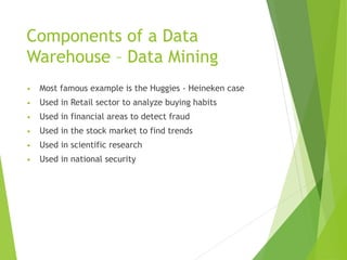 Components of a Data
Warehouse – Data Mining
• Most famous example is the Huggies - Heineken case
• Used in Retail sector to analyze buying habits
• Used in financial areas to detect fraud
• Used in the stock market to find trends
• Used in scientific research
• Used in national security
 