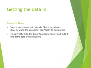 Getting the Data In
Extraction Phase:
• Source systems export data via files or populates
directly when the databases can “talk” to each other
• Transfers them to the Data Warehouse server and puts it
into some sort of staging area
 