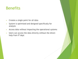 Benefits
• Creates a single point for all data
• System is optimized and designed specifically for
analysis
• Access data without impacting the operational systems
• Users can access the data directly without the direct
help from IT dept
 