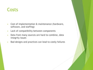 Costs
• Cost of implementation & maintenance (hardware,
software, and staffing)
• Lack of compatibility between components
• Data from many sources are hard to combine, data
integrity issues
• Bad designs and practices can lead to costly failures
 