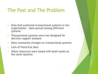 The Past and The Problem
• Only had scattered transactional systems in the
organization – data spread among different
systems
• Transactional systems were not designed for
decision support analysis
• Data constantly changes on transactional systems
• Lack of historical data
• Often resources were taxed with both needs on
the same systems
 