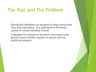 The Past and The Problem
• Operational databases are designed to keep transactions
from daily operations. It is optimized to efficiently
update or create individual records
• A database for analysis on the other hand needs to be
geared toward flexible requests or queries (Ad hoc,
statistical analysis)
 