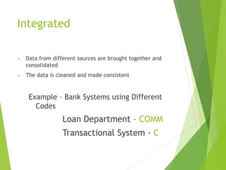 Integrated
• Data from different sources are brought together and
consolidated
• The data is cleaned and made consistent
Example – Bank Systems using Different
Codes
Loan Department – COMM
Transactional System - C
 