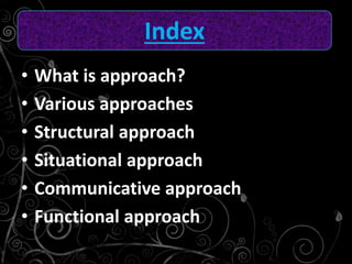 • What is approach?
• Various approaches
• Structural approach
• Situational approach
• Communicative approach
• Functional approach
Index
 