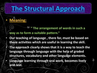 • Meaning:
“ The arrangement of words in such a
way as to form a suitable pattern.“
• Our teaching of language , there for, must be based on
those activities which are useful in learning the skill.
• The approach clearly shows that it is a way to teach the
language through language with the help of graded
structures, vocabulary and other language elements.
• Language learning through oral work, becomes lively
and real.
The Structural Approach
 