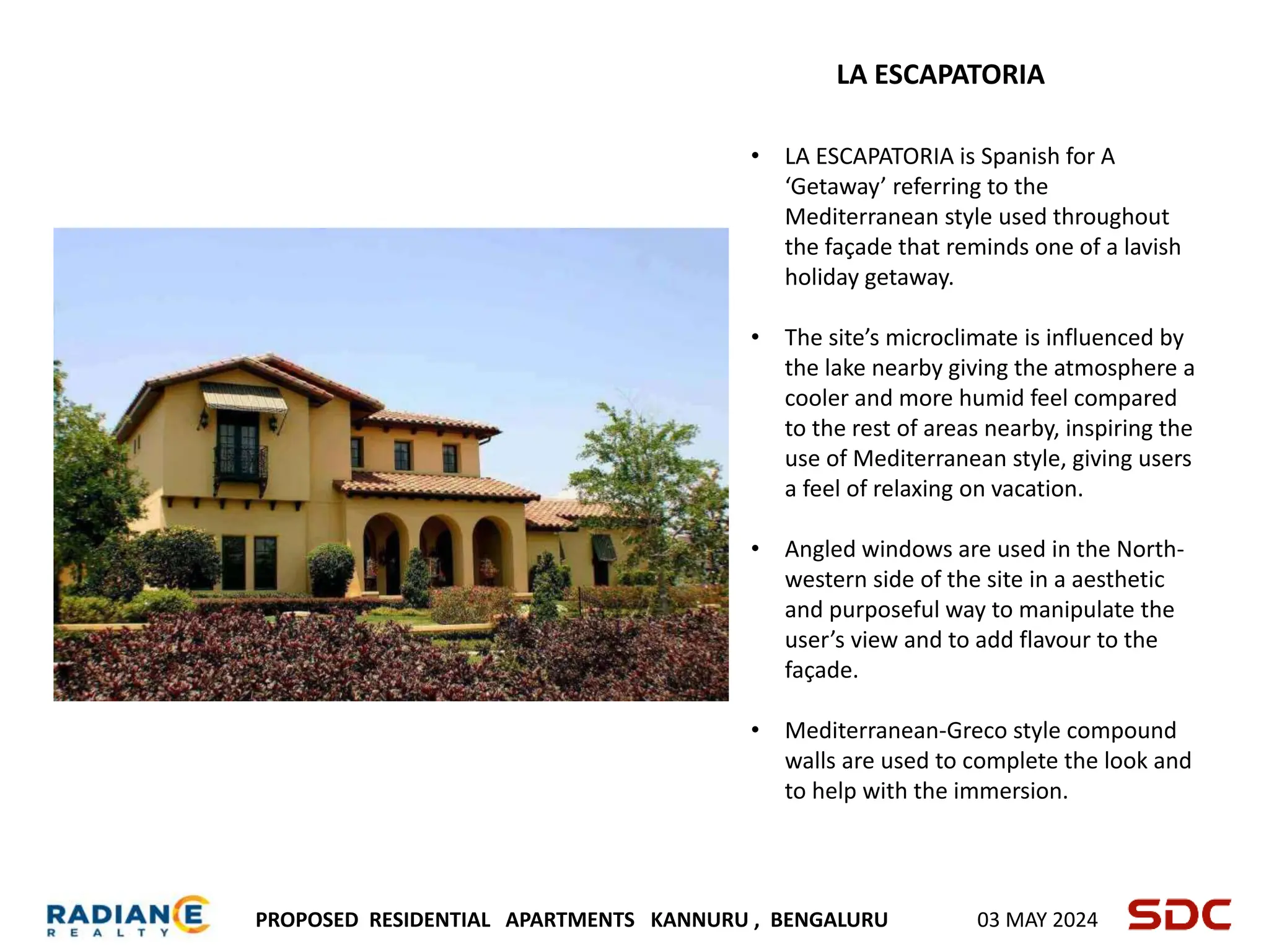 PROPOSED RESIDENTIAL APARTMENTS KANNURU , BENGALURU 03 MAY 2024
LA ESCAPATORIA
• LA ESCAPATORIA is Spanish for A
‘Getaway’ referring to the
Mediterranean style used throughout
the façade that reminds one of a lavish
holiday getaway.
• The site’s microclimate is influenced by
the lake nearby giving the atmosphere a
cooler and more humid feel compared
to the rest of areas nearby, inspiring the
use of Mediterranean style, giving users
a feel of relaxing on vacation.
• Angled windows are used in the North-
western side of the site in a aesthetic
and purposeful way to manipulate the
user’s view and to add flavour to the
façade.
• Mediterranean-Greco style compound
walls are used to complete the look and
to help with the immersion.
 